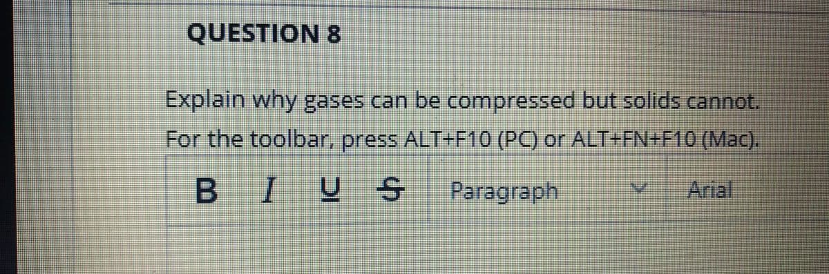 QUESTION 8
Explain why gases can be compressed but solids cannot.
For the toolbar, press ALT+F10 (PC) or ALT+FN+F10 (Mac).
BIUS
Paragraph
Arial
