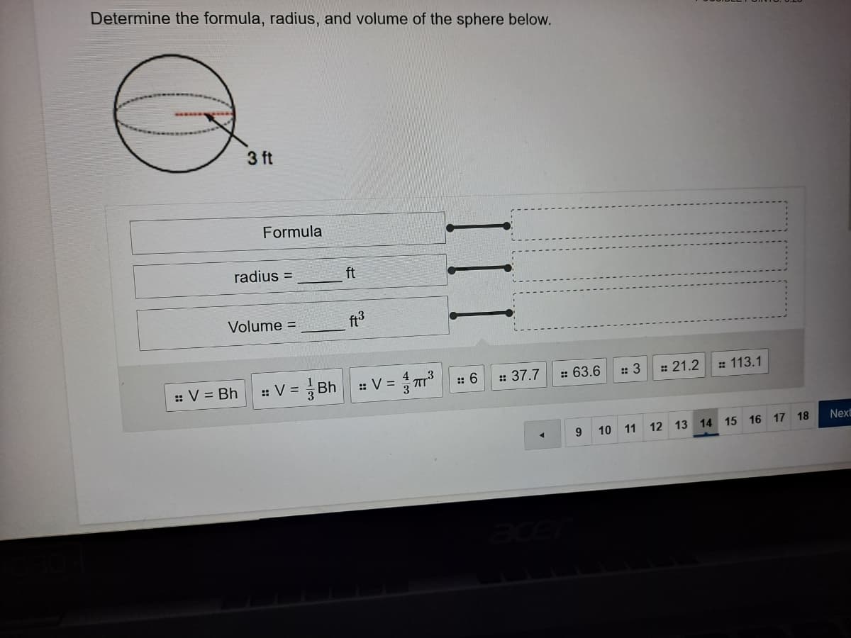 Determine the formula, radius, and volume of the sphere below.
3 ft
Formula
radius =
ft
Volume =
ft3
응 Bh
:: V =
:: V = Bh
:: V =
:: 6
:: 37.7
:: 63.6
:: 3
: 21.2
: 113.1
9.
10 11 12 13 14 15 16 17 18
Next
ace
