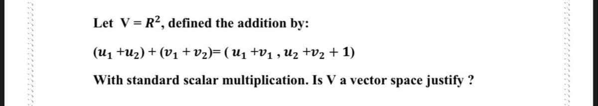 Let V= R?, defined the addition by:
(u1 tu2) + (V1 +v2)=(U1 +v1 , U2 +v2 + 1)
With standard scalar multiplication. Is V a vector space justify ?
