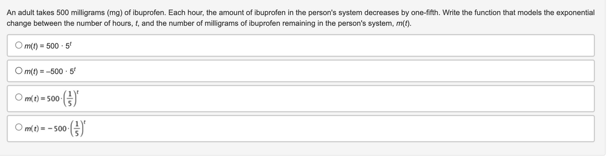 An adult takes 500 milligrams (mg) of ibuprofen. Each hour, the amount of ibuprofen in the person's system decreases by one-fifth. Write the function that models the exponential
change between the number of hours, t, and the number of milligrams of ibuprofen remaining in the person's system, m(t).
Om(t) = 500-5t
Om(t) = -500-5t
·()'
Om(t) = 500.
○ m(t) = -500 (²) ²
(})'*