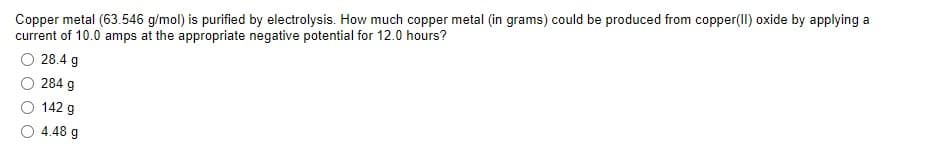 Copper metal (63.546 g/mol) is purified by electrolysis. How much copper metal (in grams) could be produced from copper(II) oxide by applying a
current of 10.0 amps at the appropriate negative potential for 12.0 hours?
O 28.4 g
284 g
142 g
O 4.48 g

