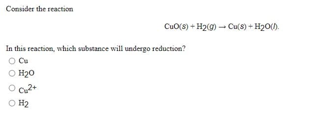Consider the reaction
CuO(s) + H2(g) → Cu(s) + H20().
In this reaction, which substance will undergo reduction?
Cu
H20
Cu2+
O H2
