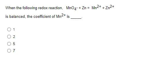 When the following redox reaction, MnO4- + Zn = Mn2+ + Zn2+
is balanced, the coefficient of Mn2+ is
