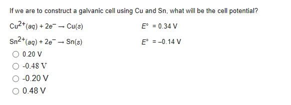 If we are to construct a galvanic cell using Cu and Sn, what will be the cell potential?
Cu2+(ag) + 2e - Cu(s)
E° = 0.34 V
Sn2+(aq) + 2e - Sn(s)
O 0.20 V
E° = -0.14 V
-0.48 V
O -0.20 V
O 0.48 V
