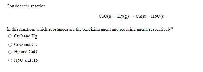 Consider the reaction
CuO(s) + H2(g) –→ Cu(S) + H20().
In this reaction, which substances are the oxidizing agent and reducing agent, respectively?
O CuO and H2
CuO and Cu
O H2 and Cuo
O H20 and H2
