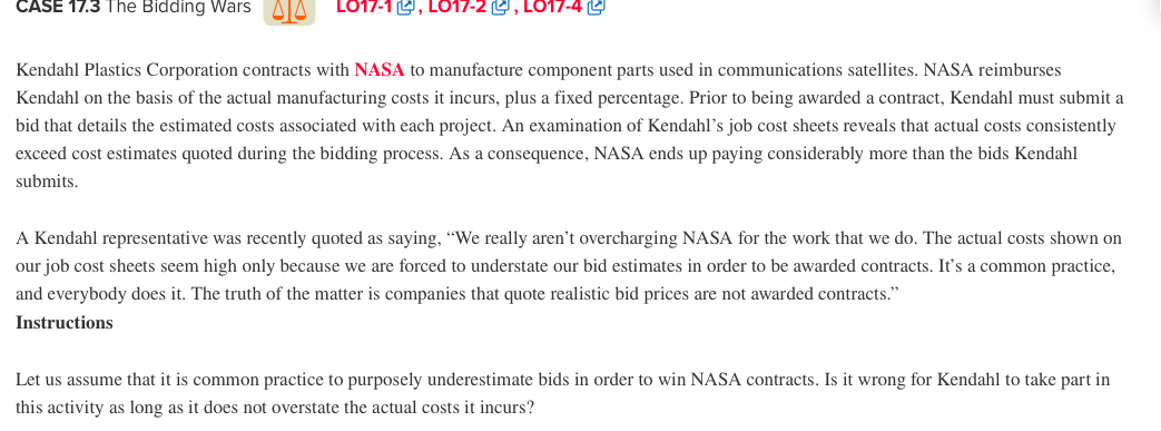CASE 17.3 The Bidding Wars
LO17-1 , LO17-2 L, LO17-4 L
Kendahl Plastics Corporation contracts with NASA to manufacture component parts used in communications satellites. NASA reimburses
Kendahl on the basis of the actual manufacturing costs it incurs, plus a fixed percentage. Prior to being awarded a contract, Kendahl must submit a
bid that details the estimated costs associated with each project. An examination of Kendahl's job cost sheets reveals that actual costs consistently
exceed cost estimates quoted during the bidding process. As a consequence, NASA ends up paying considerably more than the bids Kendahl
submits.
A Kendahl representative was recently quoted as saying, “We really aren't overcharging NASA for the work that we do. The actual costs shown on
our job cost sheets seem high only because we are forced to understate our bid estimates in order to be awarded contracts. It's a common practice,
and everybody does it. The truth of the matter is companies that quote realistic bid prices are not awarded contracts."
Instructions
Let us assume that it is common practice to purposely underestimate bids in order to win NASA contracts. Is it wrong for Kendahl to take part in
this activity as long as it does not overstate the actual costs it incurs?
