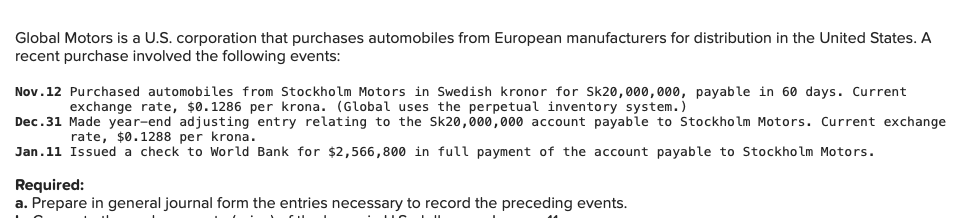 Global Motors is a U.S. corporation that purchases automobiles from European manufacturers for distribution in the United States. A
recent purchase involved the following events:
Nov.12 Purchased automobiles from Stockholm Motors in Swedish kronor for Sk20,000,000, payable in 60 days. Current
exchange rate, $0.1286 per krona. (Global uses the perpetual inventory system.)
Dec.31 Made year-end adjusting entry relating to the Sk20,000,000 account payable to Stockho lm Motors. Current exchange
rate, $0.1288 per krona.
Jan.11 Issued a check to World Bank for $2,566,800 in full payment of the account payable to Stockholm Motors.
Required:
a. Prepare in general journal form the entries necessary to record the preceding events.
