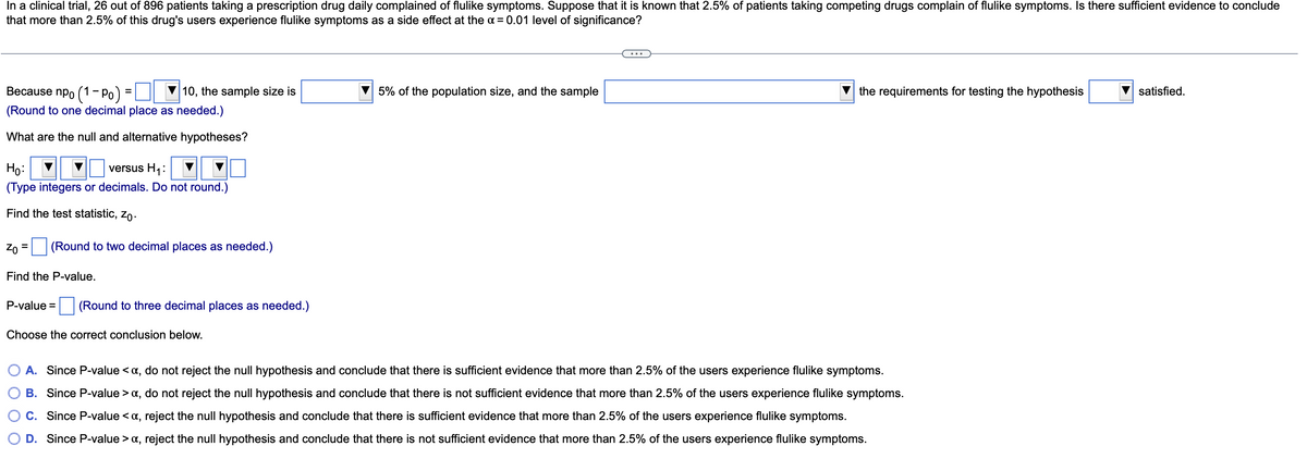 In a clinical trial, 26 out of 896 patients taking a prescription drug daily complained of flulike symptoms. Suppose that it is known that 2.5% of patients taking competing drugs complain of flulike symptoms. Is there sufficient evidence to conclude
that more than 2.5% of this drug's users experience flulike symptoms as a side effect at the a = 0.01 level of significance?
Because npo (1- Po) =
10, the sample size is
5% of the population size, and the sample
the requirements for testing the hypothesis
satisfied.
(Round to one decimal place as needed.)
What are the null and alternative hypotheses?
Ho:
versus H1:
(Type integers or decimals. Do not round.)
Find the test statistic, zo.
Zo
(Round to two decimal places as needed.)
%3D
Find the P-value.
P-value =
(Round to three decimal places as needed.)
Choose the correct conclusion below.
A. Since P-value <a, do not reject the null hypothesis and conclude that there is sufficient evidence that more than 2.5% of the users experience flulike symptoms.
B. Since P-value > a, do not reject the null hypothesis and conclude that there is not sufficient evidence that more than 2.5% of the users experience flulike symptoms.
C. Since P-value <a, reject the null hypothesis and conclude that there is sufficient evidence that more than 2.5% of the users experience flulike symptoms.
D. Since P-value > a, reject the null hypothesis and conclude that there is not sufficient evidence that more than 2.5% of the users experience flulike symptoms.

