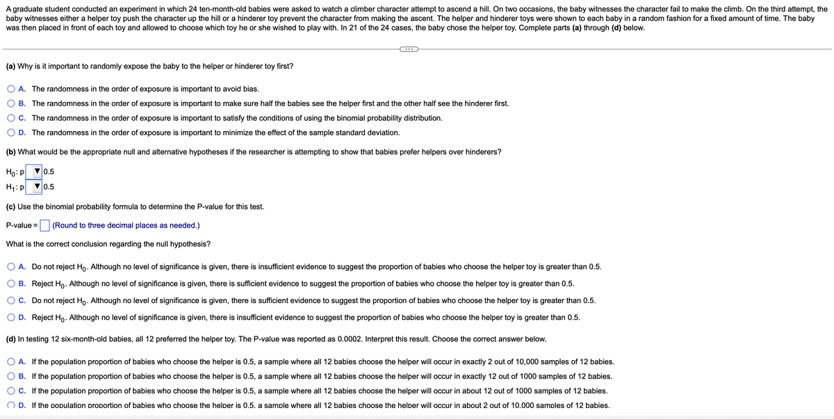 A graduate student conducted an experiment in which 24 ten-month-old babies were asked to watch a climber character attempt to ascend a hill. On two occasions, the baby witnesses the character fail to make the climb. On the third attempt, the
baby witnesses either a helper toy push the character up the hill or a hinderer toy prevent the character from making the ascent. The helper and hinderer toys were shown to each baby in a random fashion for a fixed amount of time. The baby
was then placed in front of each toy and allowed to choose which toy he or she wished to play with. In 21 of the 24 cases, the baby chose the helper toy. Complete parts (a) through (d) below.
(a) Why is it important to randomly expose the baby to the helper or hinderer toy first?
A. The randomness in the order of exposure is important to avoid bias.
B. The randomness in the order of exposure is important to make sure half the babies see the helper first and the other half see the hinderer first.
C. The randomness in the order of exposure is important to satisfy the conditions of using the binomial probability distribution.
D. The randomness in the order of exposure is important to minimize the effect of the sample standard deviation.
(b) What would be the appropriate null and alternative hypotheses if the researcher is attempting to show that babies prefer helpers over hinderers?
Ho:p
V0.5
H1:p
0.5
(c) Use the binomial probability formula to determine the P-value for this test.
P-value =
(Round to three decimal places as needed.)
What is the correct conclusion regarding the null hypothesis?
O A. Do not reject Ho. Although no level of significance is given, there is insufficient evidence to suggest the proportion of babies who choose the helper toy is greater than 0.5.
B. Reject Ho. Although no level of significance is given, there is sufficient evidence to suggest the proportion of babies who choose the helper toy is greater than 0.5.
C. Do not reject Ho. Although no level of significance is given, there is sufficient evidence to suggest the proportion of babies who choose the helper toy is greater than 0.5.
D. Reject Ho. Although no level of significance is given, there is insufficient evidence to suggest the proportion of babies who choose the helper toy is greater than 0.5.
(d) In testing 12 six-month-old babies, all 12 preferred the helper toy. The P-value was reported as 0.0002. Interpret this result. Choose the correct answer below.
A. If the population proportion of babies who choose the helper is 0.5, a sample where all 12 babies choose the helper will occur in exactly 2 out of 10,000 samples of 12 babies.
B. If the population proportion of babies who choose the helper is 0.5, a sample where all 12 babies choose the helper will occur in exactly 12 out of 1000 samples of 12 babies.
C. If the population proportion of babies who choose the helper is 0.5, a sample where all 12 babies choose the helper will occur in about 12 out of 1000 samples of 12 babies.
O D. If the population proportion of babies who choose the helper is 0.5. a sample where all 12 babies choose the helper will occur in about 2 out of 10.000 samples of 12 babies.
