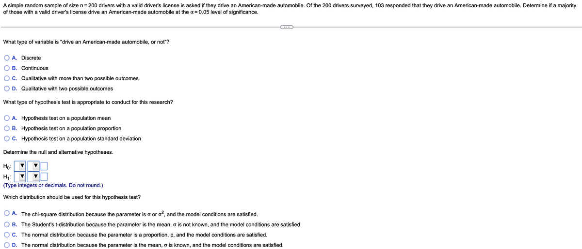 A simple random sample of size n= 200 drivers with a valid driver's license is asked if they drive an American-made automobile. Of the 200 drivers surveyed, 103 responded that they drive an American-made automobile. Determine if a majority
of those with a valid driver's license drive an American-made automobile at the a = 0.05 level of significance.
...
What type of variable is "drive an American-made automobile, or not"?
A. Discrete
B. Continuous
C. Qualitative with more than two possible outcomes
D. Qualitative with two possible outcomes
What type of hypothesis test is appropriate to conduct for this research?
O A. Hypothesis test on a population mean
B. Hypothesis test on a population proportion
C. Hypothesis test on a population standard deviation
Determine the null and alternative hypotheses.
Ho:
H4:
(Type integers or decimals. Do not round.)
Which distribution should be used for this hypothesis test?
A. The chi-square distribution because the parameter is o or of, and the model conditions are satisfied.
B. The Student's t-distribution because the parameter is the mean, o is not known, and the model conditions are satisfied.
C. The normal distribution because the parameter is a proportion, p, and the model conditions are satisfied.
D. The normal distribution because the parameter is the mean, o is known, and the model conditions are satisfied.
