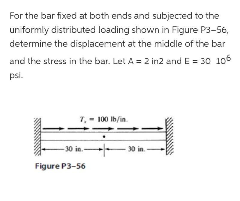 For the bar fixed at both ends and subjected to the
uniformly distributed loading shown in Figure P3-56,
determine the displacement at the middle of the bar
and the stress in the bar. Let A = 2 in2 and E = 30 106
%3D
psi.
T, = 100 lb/in.
- 30 in. -
30 in.
Figure P3-56
