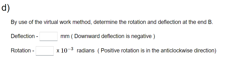 d)
By use of the virtual work method, determine the rotation and deflection at the end B.
mm (Downward deflection is negative)
x 10-³ radians (Positive rotation is in the anticlockwise direction)
Deflection -
Rotation -
