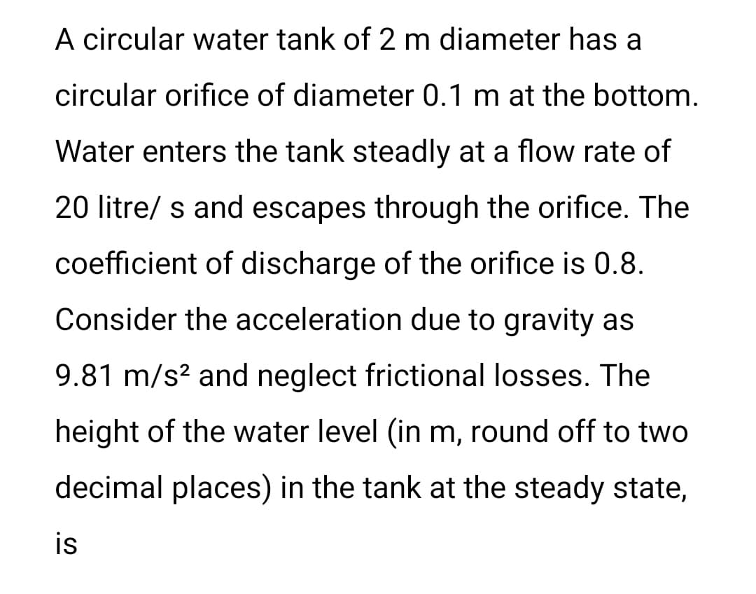 A circular water tank of 2 m diameter has a
circular orifice of diameter 0.1 m at the bottom.
Water enters the tank steadly at a flow rate of
20 litre/ s and escapes through the orifice. The
coefficient of discharge of the orifice is 0.8.
Consider the acceleration due to gravity as
9.81 m/s² and neglect frictional losses. The
height of the water level (in m, round off to two
decimal places) in the tank at the steady state,
is
