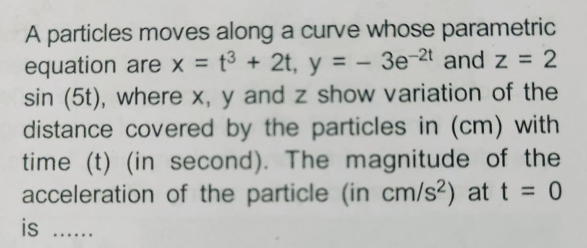 A particles moves along a curve whose parametric
equation are x = t³ + 2t, y = - 3e-2t and z = 2
sin (5t), where x, y and z show variation of the
distance covered by the particles in (cm) with
time (t) (in second). The magnitude of the
acceleration of the particle (in cm/s²) at t = 0
is