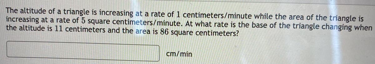 The altitude of a triangle is increasing at a rate of 1 centimeters/minute while the area of the triangle is
increasing at a rate of 5 square centimeters/minute. At what rate is the base of the triangle changing when
the altitude is 11 centimeters and the area is 86 square centimeters?
cm/min
