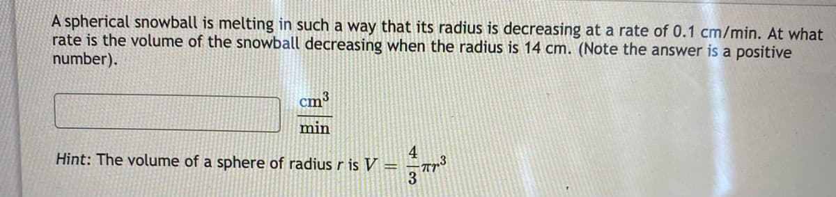 A spherical snowball is melting in such a way that its radius is decreasing at a rate of 0.1 cm/min. At what
rate is the volume of the snowball decreasing when the radius is 14 cm. (Note the answer is a positive
number).
cm³
min
4
Hint: The volume of a sphere of radiusr is V =
3
