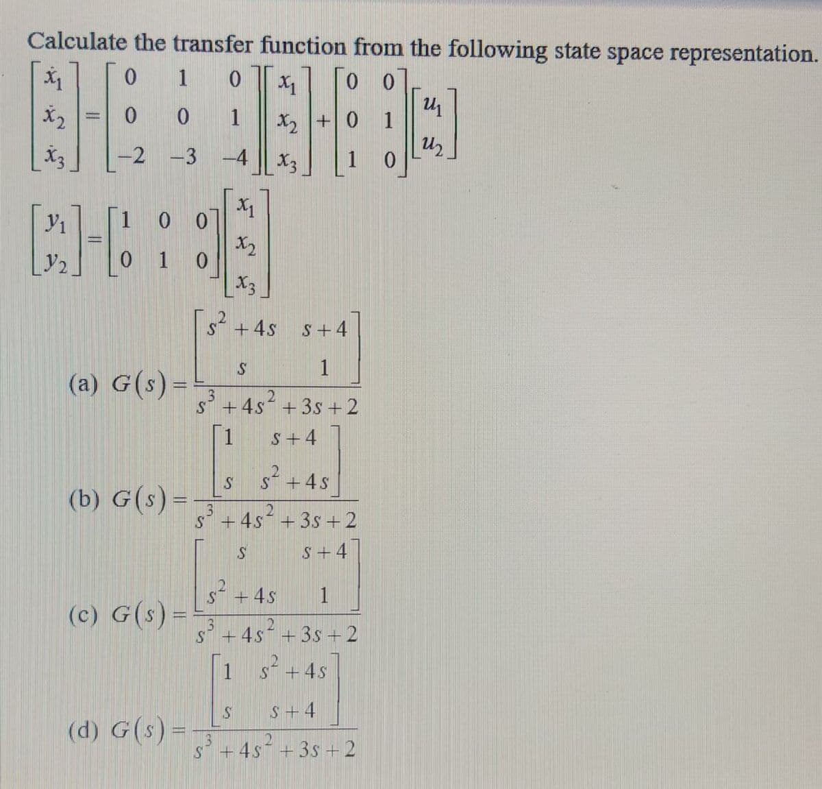 Calculate the transfer function from the following state space representation.
EHE
X1
0.
1
X2
0 0
1
X2 +0 1
-2
-3
-4
X3
[1 0 0]
X2
1
X3
s+4s
S+4
1
(a) G(s) =
+4s + 3s +2
1
S + 4
s +4s
(b) G(s)=
+ 4s* + 3s +2
S+ 4
S* +4s
1
(c) G(s) =
s +4s²
+ 3s +2
1 s+4s
S+4
(d) G(s) =
+ 4s + 3s + 2
