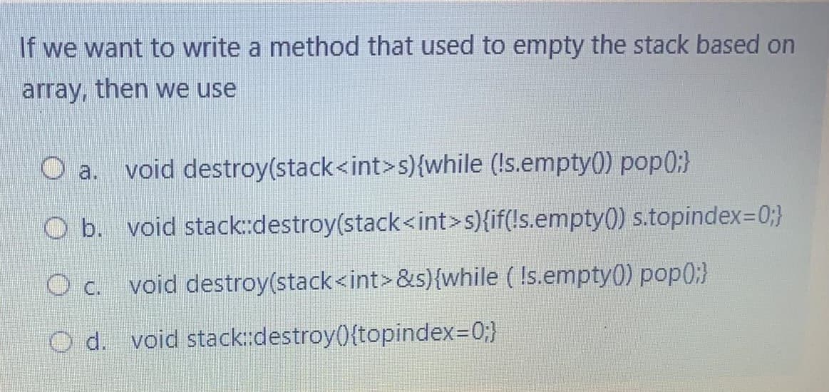 If we want to write a method that used to empty the stack based on
array, then we use
a.
void destroy(stack<int>s){while (!s.empty() pop0;}
O b. void stack::destroy(stack<int>s){if(!s.empty0) s.topindex=0;}
void destroy(stack<int>&s){while ( !s.empty(0) pop0:}
O d. void stack::destroy(){topindex=0;}
