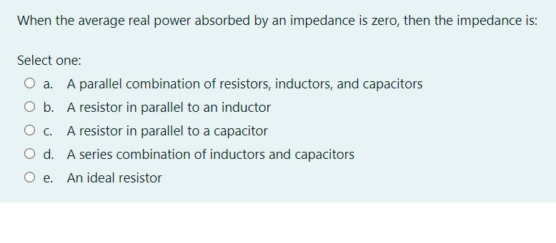 When the average real power absorbed by an impedance is zero, then the impedance is:
Select one:
O a. A parallel combination of resistors, inductors, and capacitors
O b. A resistor in parallel to an inductor
O c. A resistor in parallel to a capacitor
О с.
O d. A series combination of inductors and capacitors
O e.
An ideal resistor
