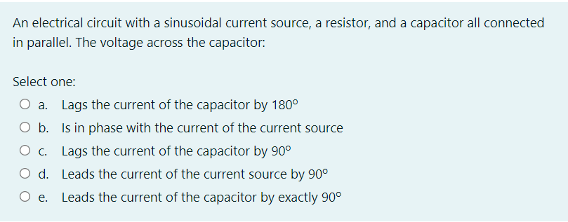 An electrical circuit with a sinusoidal current source, a resistor, and a capacitor all connected
in parallel. The voltage across the capacitor:
Select one:
O a. Lags the current of the capacitor by 180°
O b. Is in phase with the current of the current source
Ос.
O c. Lags the current of the capacitor by 90°
O d. Leads the current of the current source by 90°
O e.
Leads the current of the capacitor by exactly 90°
