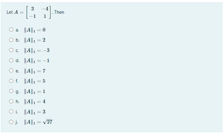 3
Let A
Then
1
a. ||A||1 = 0
%3D
O b. ||A||1 = 2
O c. ||A||1
-3
O d. ||A||1
-1
O e. ||A||1 = 7
O f. ||A||1 = 5
g. ||A||1
1
O h. ||A||1 = 4
O i. ||A||1 = 3
O j. ||A||1 = /27
