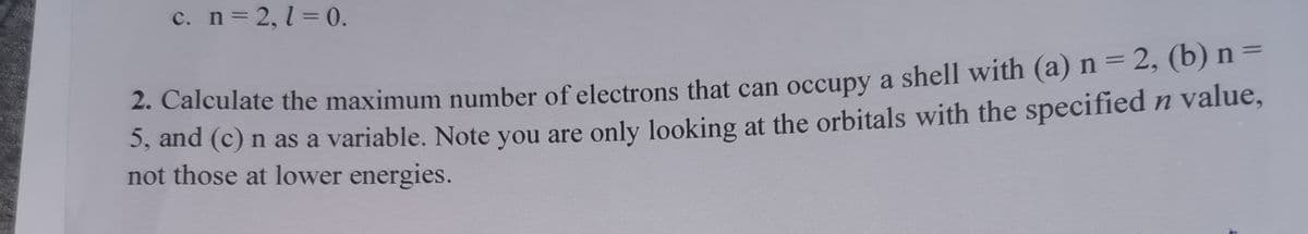 c. n= 2, 1 = 0.
2. Calculate the maximum number of electrons that can occupy a shell with (a) n = 2, (b) n =
3, and (c) n as a variable. Note you are only looking at the orbitals with the specified n value,
not those at lower energies.

