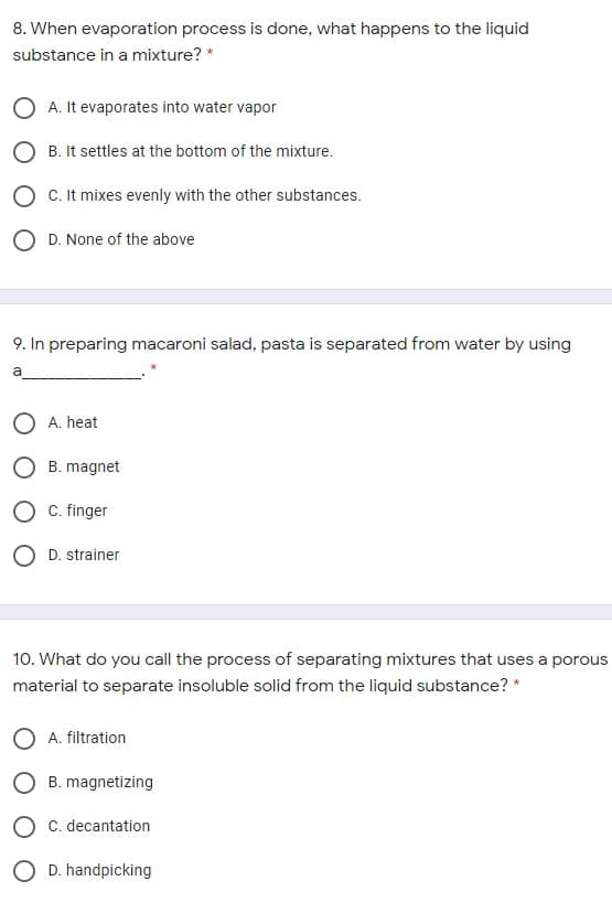 8. When evaporation process is done, what happens to the liquid
substance in a mixture? *
O A. It evaporates into water vapor
O B. It settles at the bottom of the mixture.
O C. It mixes evenly with the other substances.
O D. None of the above
9. In preparing macaroni salad, pasta is separated from water by using
a
O A. heat
O B. magnet
C. finger
O D. strainer
10. What do you call the process of separating mixtures that uses a porous
material to separate insoluble solid from the liquid substance? *
O A. filtration
B. magnetizing
C. decantation
O D. handpicking
