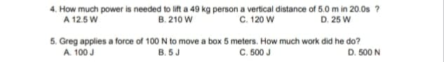 4. How much power is needed to lift a 49 kg person a vertical distance of 5.0 m in 20.0s ?
A 12.5 W
C. 120 W
B. 210 W
D. 25 W
5. Greg applies a force of 100 N to move a box 5 meters. How much work did he do?
A. 100 J
B. 5 J
C. 500 J
D. 500 N
