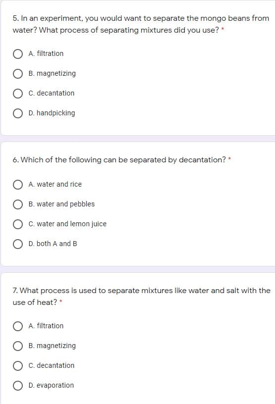 5. In an experiment, you would want to separate the mongo beans from
water? What process of separating mixtures did you use? *
O A. filtration
B. magnetizing
O c. decantation
O D. handpicking
6. Which of the following can be separated by decantation? *
A. water and rice
B. water and pebbles
C. water and lemon juice
D. both A and B
7. What process is used to separate mixtures like water and salt with the
use of heat? *
A. filtration
B. magnetizing
C. decantation
D. evaporation
