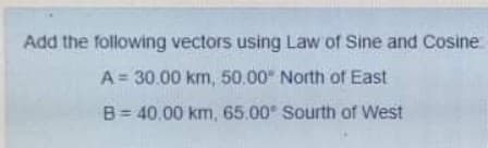 Add the following vectors using Law of Sine and Cosine
A = 30.00 km, 50.00" North of East
B= 40.00 km, 65.00 Sourth of West
