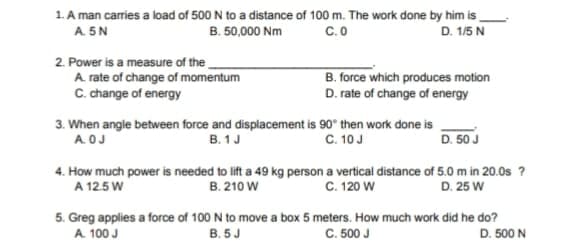 1. A man carries a load of 500 N to a distance of 100 m. The work done by him is
B. 50,000 Nm
A 5N
C.O
D. 1/5 N
2. Power is a measure of the
A rate of change of momentum
C. change of energy
B. force which produces motion
D. rate of change of energy
3. When angle between force and displacement is 90° then work done is
B. 1J
C. 10J
D. 50 J
A.OJ
4. How much power is needed to lift a 49 kg person a vertical distance of 5.0 m in 20.0s ?
A 12.5 W
C. 120 W
B. 210 W
D. 25 W
5. Greg applies a force of 100 N to move a box 5 meters. How much work did he do?
A. 100 J
C. 500 J
B. 5J
D. 500 N
