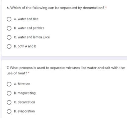 6. Which of the following can be separated by decantation?
A. water and rice
O B. water and pebbles
O C. water and lemon juice
O D. both A and B
7. What process is used to separate mixtures like water and salt with the
use of heat?
O A. filtration
O B. magnetizing
O C decantation
O D. evaporation
