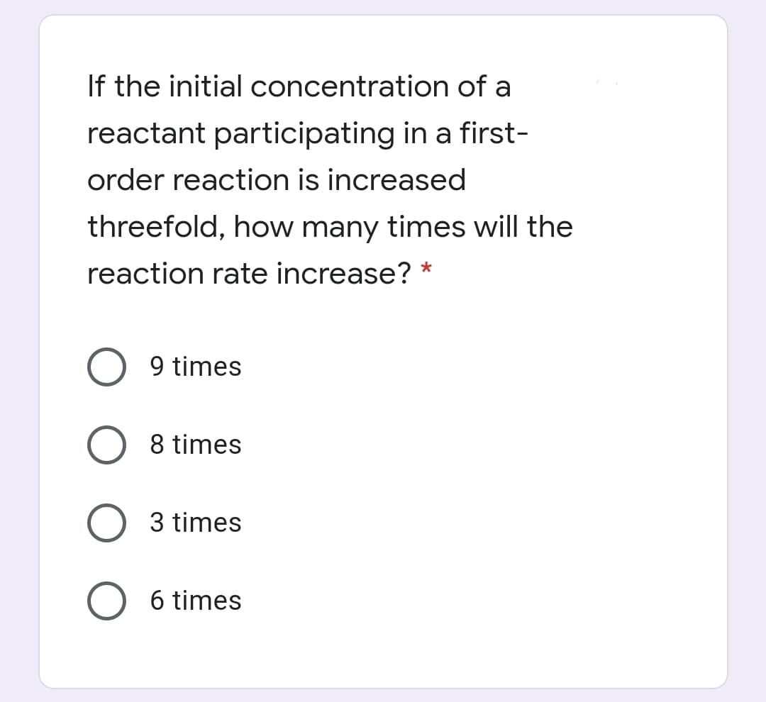 If the initial concentration of a
reactant participating in a first-
order reaction is increased
threefold, how many times will the
reaction rate increase? *
9 times
8 times
3 times
6 times
