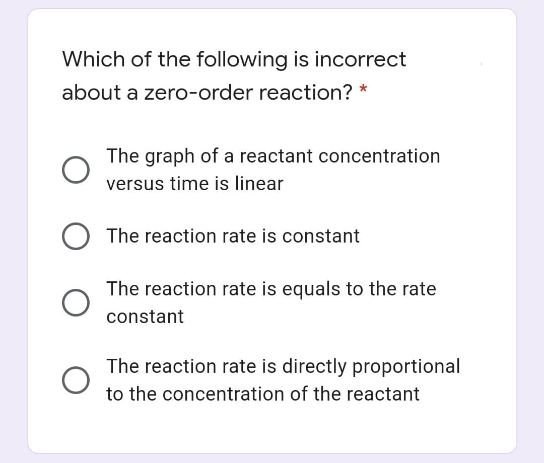 Which of the following is incorrect
about a zero-order reaction? *
The graph of a reactant concentration
versus time is linear
The reaction rate is constant
The reaction rate is equals to the rate
constant
The reaction rate is directly proportional
to the concentration of the reactant

