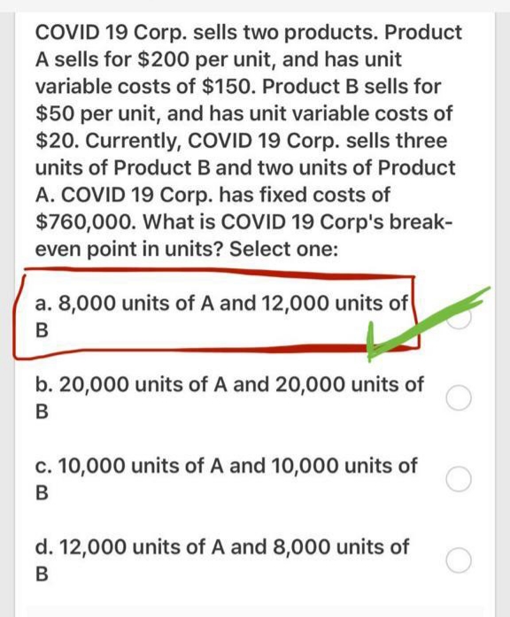 COVID 19 Corp. sells two products. Product
A sells for $200 per unit, and has unit
variable costs of $150. Product B sells for
$50 per unit, and has unit variable costs of
$20. Currently, COVID 19 Corp. sells three
units of Product B and two units of Product
A. COVID 19 Corp. has fixed costs of
$760,000. What is COVID 19 Corp's break-
even point in units? Select one:
a. 8,000 units of A and 12,000 units of
B
b. 20,000 units of A and 20,000 units of
B
c. 10,000 units of A and 10,000 units of
d. 12,000 units of A and 8,000 units of
В
