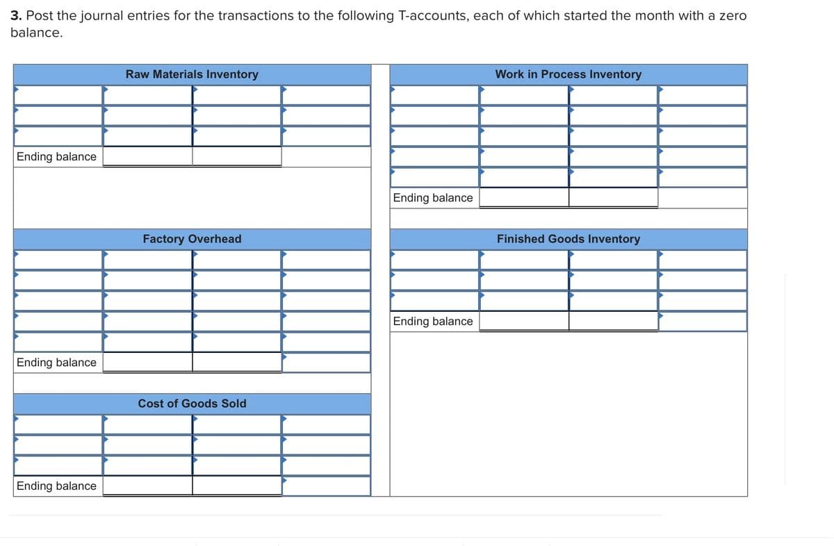 3. Post the journal entries for the transactions to the following T-accounts, each of which started the month with a zero
balance.
Raw Materials Inventory
Work in Process Inventory
Ending balance
Ending balance
Factory Overhead
Finished Goods Inventory
Ending balance
Ending balance
Cost of Goods Sold
Ending balance
