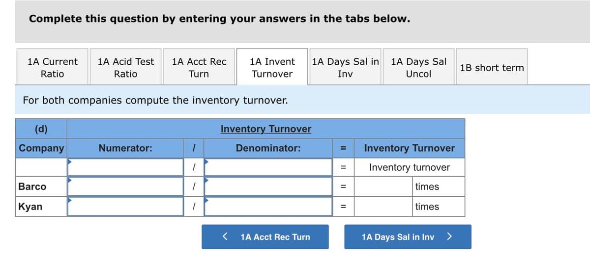 Complete this question by entering your answers in the tabs below.
1A Current
1A Acid Test
1A Acct Rec
1A Invent
1A Days Sal in
1A Days Sal
1B short term
Ratio
Ratio
Turn
Turnover
Inv
Uncol
For both companies compute the inventory turnover.
(d)
Inventory Turnover
Company
Numerator:
Denominator:
Inventory Turnover
%3D
Inventory turnover
Barco
times
Kyan
times
1A Acct Rec Turn
1A Days Sal in Inv
>
