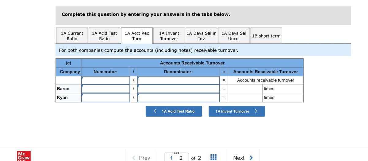 Complete this question by entering your answers in the tabs below.
1A Days Sal
Uncol
1A Current
1A Acid Test
1A Acct Rec
1A Invent
1A Days Sal in
1B short term
Ratio
Ratio
Turn
Turnover
Inv
For both companies compute the accounts (including notes) receivable turnover.
(c)
Accounts Receivable Turnover
Company
Numerator:
Denominator:
Accounts Receivable Turnover
%3D
Accounts receivable turnover
Barco
times
%3D
| Кyan
times
1A Acid Test Ratio
1A Invent Turnover
Mc
Graw
1 2
Next >
Prev
of 2
..
II
