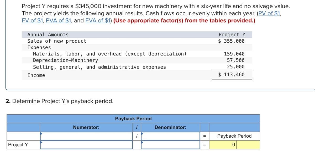 Project Y requires a $345,000 investment for new machinery with a six-year life and no salvage value.
The project yields the following annual results. Cash flows occur evenly within each year. (PV of $1,
FV of $1, PVA of $1, and FVA of $1) (Use appropriate factor(s) from the tables provided.)
Annual Amounts
Project Y
$ 355,000
Sales of new product
Expenses
Materials, labor, and overhead (except depreciation)
Depreciation-Machinery
Selling, general, and administrative expenses
159,040
57,500
25,000
$ 113,460
Income
2. Determine Project Y's payback period.
Payback Period
Numerator:
Denominator:
Payback Period
%3D
Project Y
%3D
II
