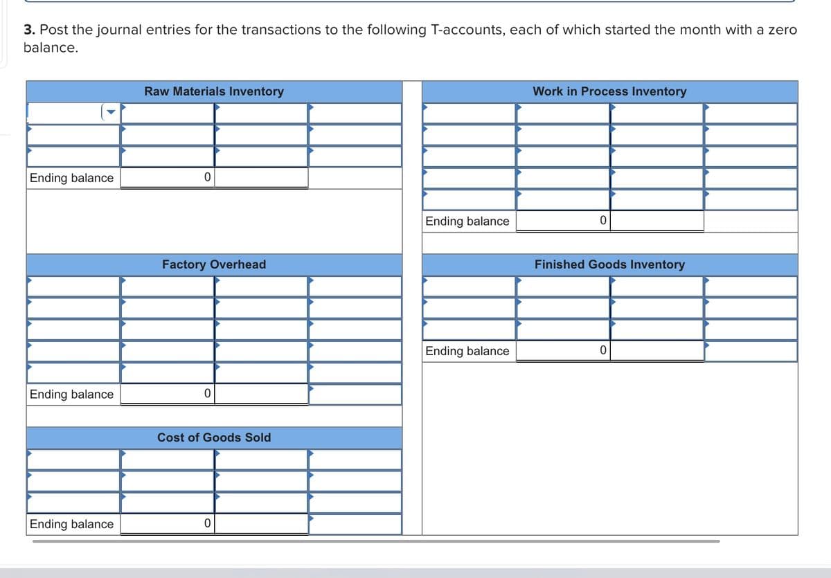 3. Post the journal entries for the transactions to the following T-accounts, each of which started the month with a zero
balance.
Raw Materials Inventory
Work in Process Inventory
Ending balance
Ending balance
Factory Overhead
Finished Goods Inventory
Ending balance
Ending balance
Cost of Goods Sold
Ending balance
