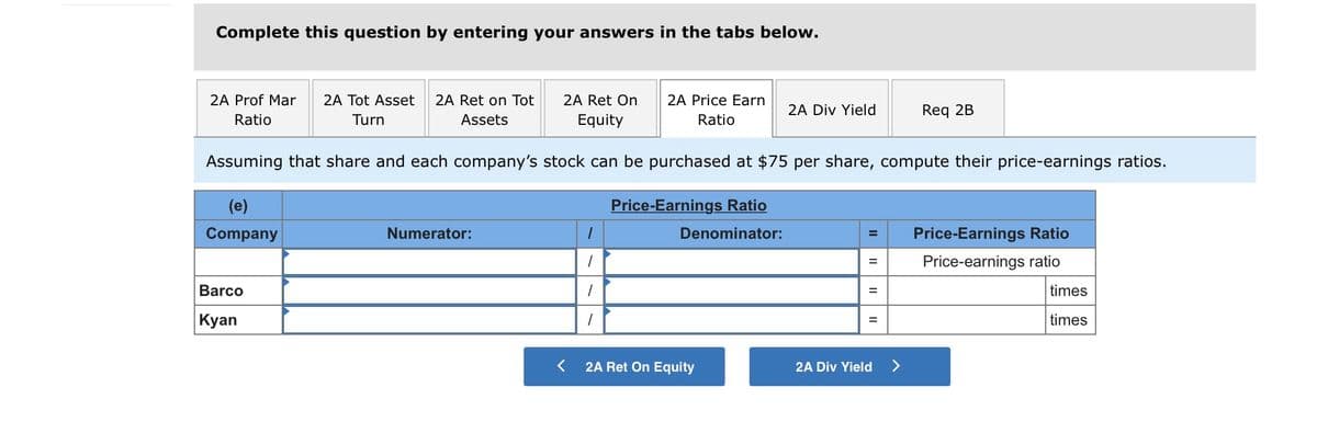 Complete this question by entering your answers in the tabs below.
2A Prof Mar
2A Ret on Tot
2A Ret On
Equity
2A Tot Asset
2A Price Earn
2A Div Yield
Req 2B
Ratio
Turn
Assets
Ratio
Assuming that share and each company's stock can be purchased at $75 per share, compute their price-earnings ratios.
(e)
Price-Earnings Ratio
Company
Numerator:
Denominator:
Price-Earnings Ratio
Price-earnings ratio
Barco
times
%3D
| Кyan
times
2A Ret On Equity
2A Div Yield
<>
II
