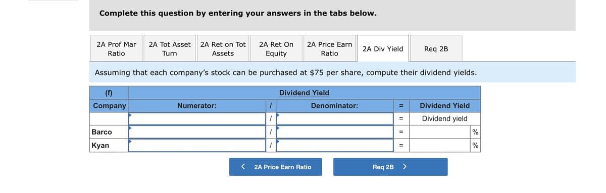 Complete this question by entering your answers in the tabs below.
2A Prof Mar
2A Tot Asset
2A Ret on Tot
2A Ret On
2A Price Earn
2A Div Yield
Req 2B
Ratio
Turn
Assets
Equity
Ratio
Assuming that each company's stock can be purchased at $75 per share, compute their dividend yields.
(f)
Dividend Yield
Company
Numerator:
Denominator:
Dividend Yield
Dividend yield
Barco
Кyan
2A Price Earn Ratio
Req 2B
<>
II
