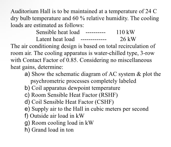 Auditorium Hall is to be maintained at a temperature of 24 C
dry bulb temperature and 60 % relative humidity. The cooling
loads are estimated as follows:
Sensible heat load
110 kW
Latent heat load
26 kW
The air conditioning design is based on total recirculation of
room air. The cooling apparatus is water-chilled type, 3-row
with Contact Factor of 0.85. Considering no miscellaneous
heat gains, determine:
a) Show the schematic diagram of AC system & plot the
psychrometric processes completely labeled
b) Coil apparatus dewpoint temperature
c) Room Sensible Heat Factor (RSHF)
d) Coil Sensible Heat Factor (CSHF)
e) Supply air to the Hall in cubic meters per second
f) Outside air load in kW
g) Room cooling load in kW
h) Grand load in ton
