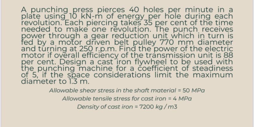 A punching press pierces 40 holes per minute in a
plate using 10 kN-m of energy_per hole during each
revolution. Each piercing takes 35 per cent of the time
needed to make one revolution. The punch receives
power through a gear reduction unit which in turn is
fed by a motor driven belt pulley 770 mm diameter
and turning at 250 r.p.m. Find the power of the electric
motor if overall efficiency of the transmission unit is 88
per cent. Design a cast iron flywheel to be used with
the punching machine for a coefficient of steadiness
of 5, if the space considerations limit the maximum
diameter to 1.3 m.
Allowable shear stress in the shaft material = 50 MPa
Allowable tensile stress for cast iron = 4 MPa
Density of cast iron = 7200 kg/m3