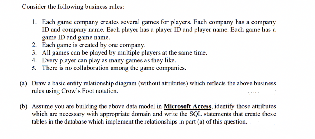Consider the following business rules:
1. Each game company creates several games for players. Each company has a company
ID and company name. Each player has a player ID and player name. Each game has a
game ID and game name.
2. Each game is created by one company.
3. All games can be played by multiple players at the same time.
4. Every player can play as many games as they like.
5. There is no collaboration among the game companies.
(a) Draw a basic entity relationship diagram (without attributes) which reflects the above business
rules using Crow's Foot notation.
(b) Assume you are building the above data model in Microsoft Access, identify those attributes
which are necessary with appropriate domain and write the SQL statements that create those
tables in the database which implement the relationships in part (a) of this question.