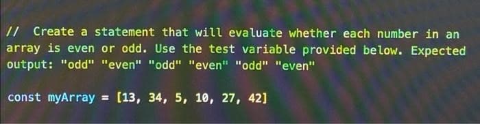 // Create a statement that will evaluate whether each number in an
array is even or odd. Use the test variable provided below. Expected
output: "odd" "even" "odd" "even" "odd" "even"
const myArray = [13, 34, 5, 10, 27, 42]