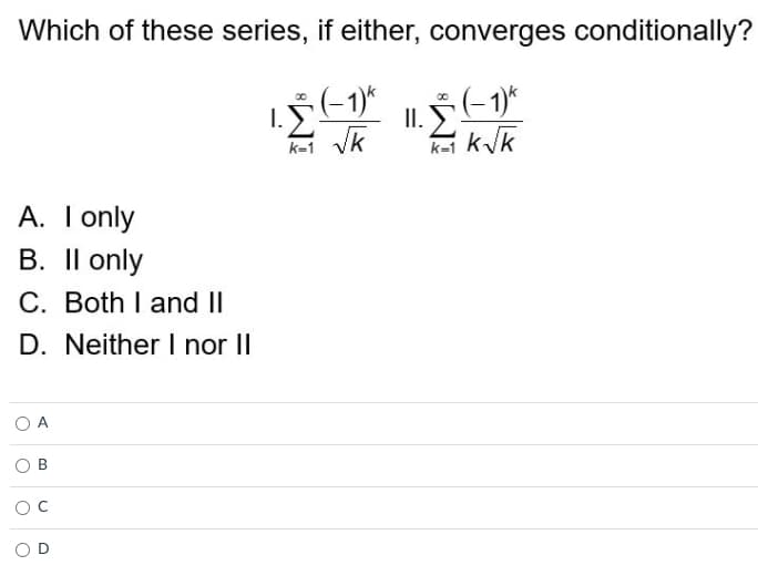 Which of these series, if either, converges conditionally?
1. * (-1)^
I.
II. ☎ (− 1)k
K=1 √k
k=1 k√k
A. I only
B. II only
C. Both I and II
D. Neither I nor II
A
B
O C