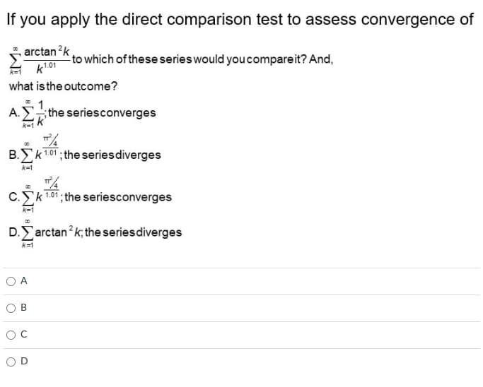 If you apply the direct comparison test to assess convergence of
arctan ²k,
k¹.01
to which of these series would you compareit? And,
what is the outcome?
Α. Σ...; the seriesconverges
k=1
T
00
B.Σk ¹.01; the series diverges
k=1
C.k 1.01; the seriesconverges
k=1
D.arctank; the series diverges
k=1
B