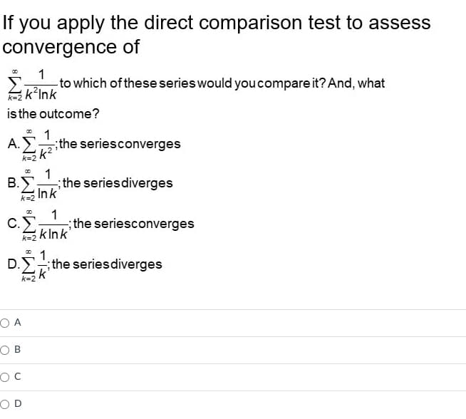 If you apply the direct comparison test to assess
convergence of
1
- to which of these series would you compare it? And, what
k²Ink
is the outcome?
1
A.
the series converges
k²²
00
1
Β.Σ.
; the series diverges
Ink
k=2
00
1
C.
k=2 kink'
1
D. Σ .; the series diverges
;
k
k=2
OA
OB
oc
OD
the seriesconverges
