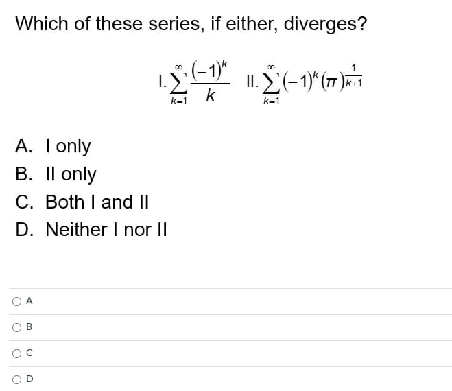 Which of these series, if either, diverges?
00
-1)k
00
I.
1.Ỹ.
II. Σ (-1)^ (77)K-1
k
k=1
k=1
A. I only
B. II only
C. Both I and II
D. Neither I nor II
A
O